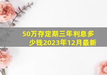 50万存定期三年利息多少钱2023年12月最新