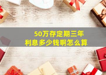 50万存定期三年利息多少钱啊怎么算