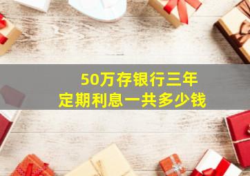 50万存银行三年定期利息一共多少钱