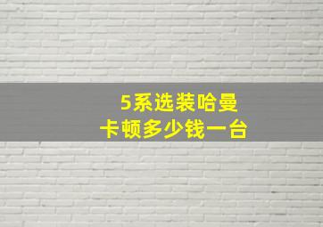 5系选装哈曼卡顿多少钱一台