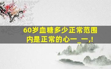 60岁血糖多少正常范围内是正常的心一_一,!