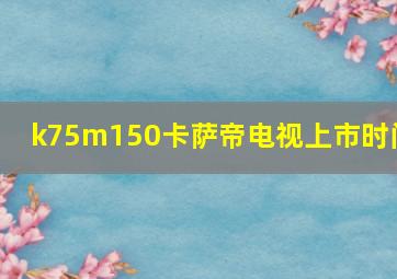 k75m150卡萨帝电视上市时间