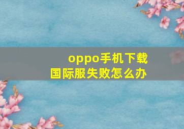 oppo手机下载国际服失败怎么办