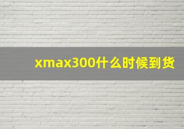 xmax300什么时候到货