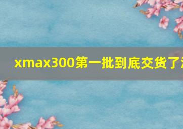 xmax300第一批到底交货了没