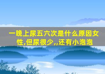 一晚上尿五六次是什么原因女性,但尿很少,,还有小泡泡