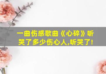 一曲伤感歌曲《心碎》听哭了多少伤心人,听哭了!