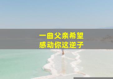 一曲父亲希望感动你这逆子