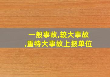 一般事故,较大事故,重特大事故上报单位