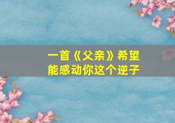 一首《父亲》希望能感动你这个逆子