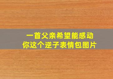 一首父亲希望能感动你这个逆子表情包图片