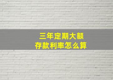 三年定期大额存款利率怎么算