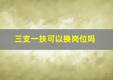 三支一扶可以换岗位吗