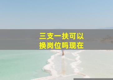 三支一扶可以换岗位吗现在