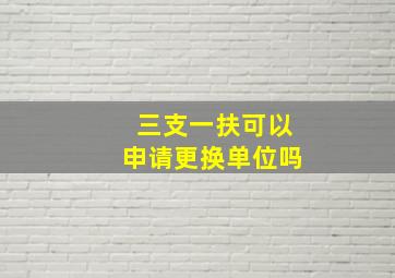 三支一扶可以申请更换单位吗