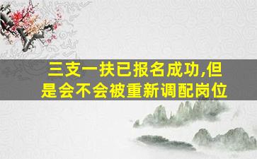 三支一扶已报名成功,但是会不会被重新调配岗位