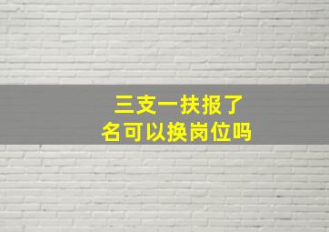 三支一扶报了名可以换岗位吗