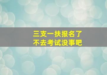 三支一扶报名了不去考试没事吧