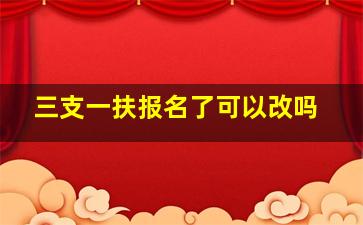 三支一扶报名了可以改吗