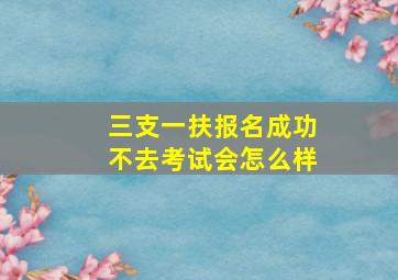 三支一扶报名成功不去考试会怎么样