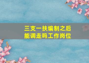 三支一扶编制之后能调走吗工作岗位