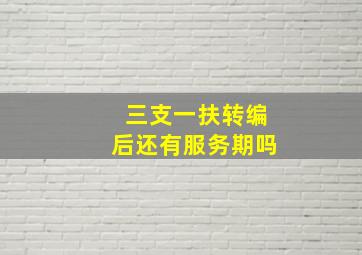 三支一扶转编后还有服务期吗