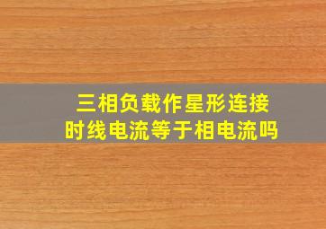 三相负载作星形连接时线电流等于相电流吗