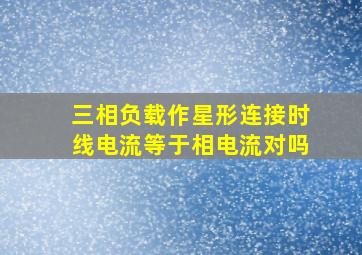 三相负载作星形连接时线电流等于相电流对吗