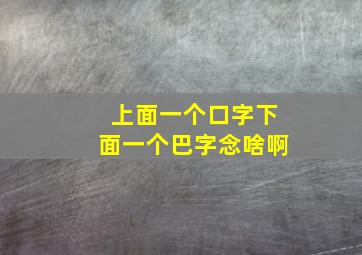 上面一个口字下面一个巴字念啥啊