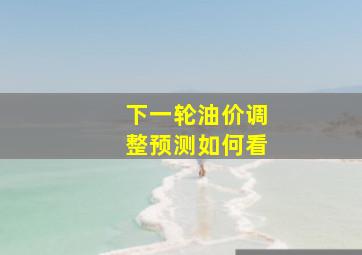 下一轮油价调整预测如何看