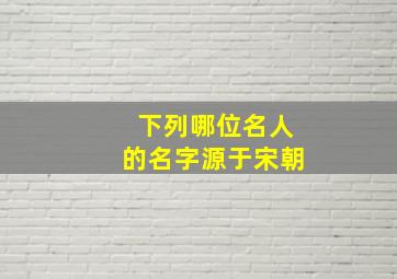 下列哪位名人的名字源于宋朝