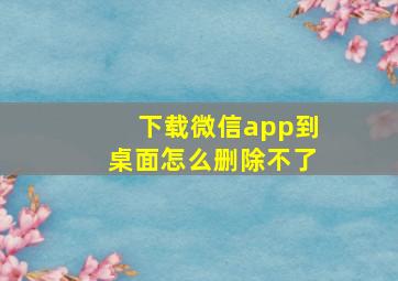 下载微信app到桌面怎么删除不了