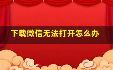 下载微信无法打开怎么办