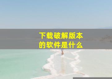 下载破解版本的软件是什么