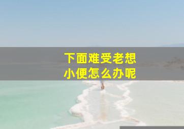 下面难受老想小便怎么办呢