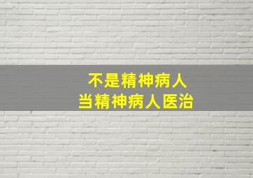 不是精神病人当精神病人医治