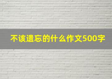 不该遗忘的什么作文500字