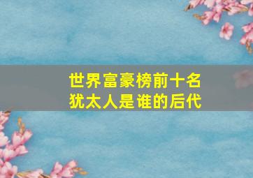 世界富豪榜前十名犹太人是谁的后代