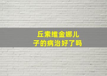 丘索维金娜儿子的病治好了吗