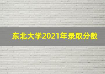 东北大学2021年录取分数