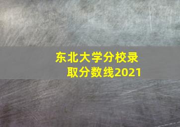 东北大学分校录取分数线2021