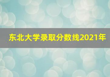 东北大学录取分数线2021年