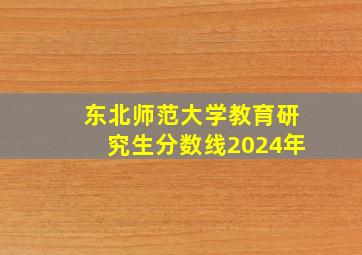 东北师范大学教育研究生分数线2024年