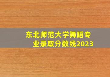 东北师范大学舞蹈专业录取分数线2023