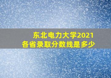 东北电力大学2021各省录取分数线是多少