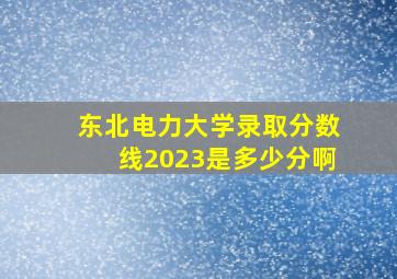 东北电力大学录取分数线2023是多少分啊