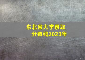 东北省大学录取分数线2023年