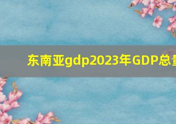 东南亚gdp2023年GDP总量