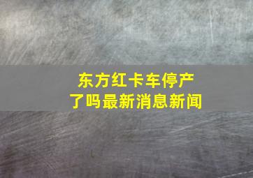 东方红卡车停产了吗最新消息新闻