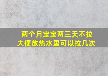 两个月宝宝两三天不拉大便放热水里可以拉几次